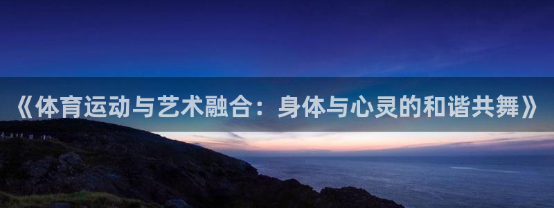上海悟空体育：《体育运动与艺术融合：身体与心灵的和谐共舞》